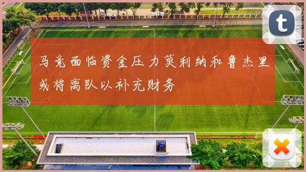 马竞面临资金压力莫利纳和鲁杰里或将离队以补充财务