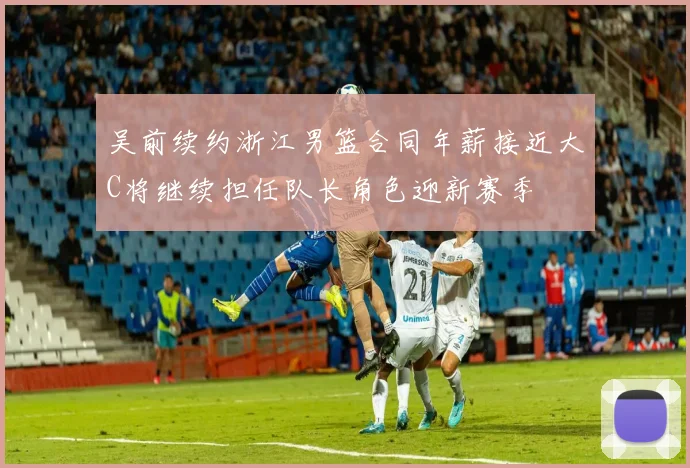 吴前续约浙江男篮合同年薪接近大C将继续担任队长角色迎新赛季