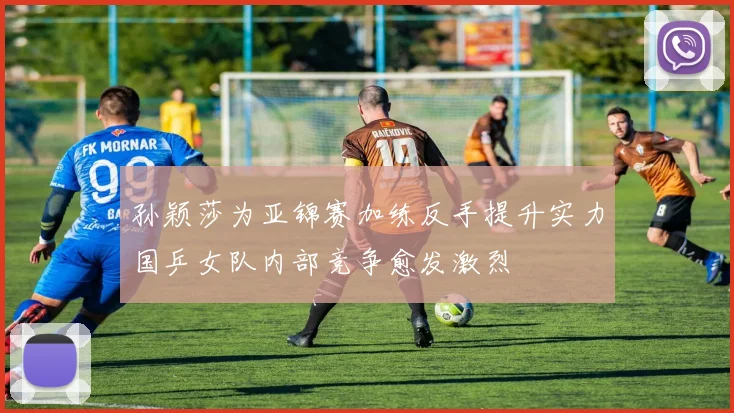 孙颖莎为亚锦赛加练反手提升实力国乒女队内部竞争愈发激烈