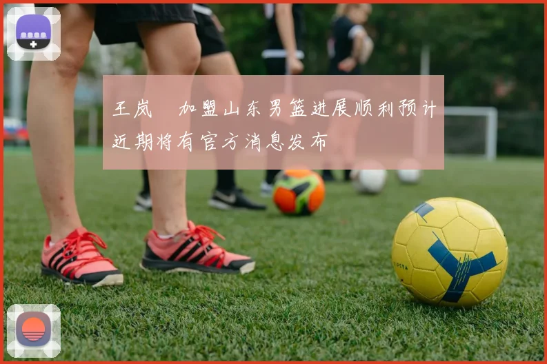 王岚嵚加盟山东男篮进展顺利预计近期将有官方消息发布
