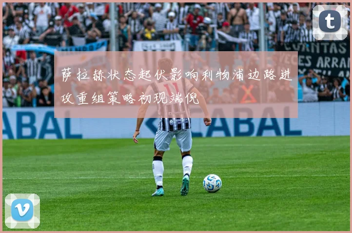 萨拉赫状态起伏影响利物浦边路进攻重组策略初现端倪