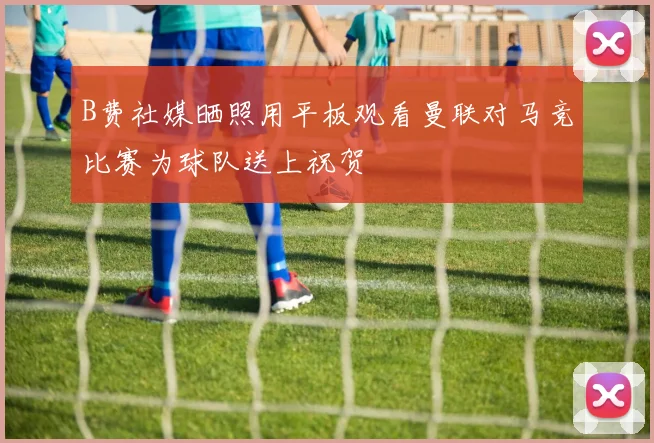 B费社媒晒照用平板观看曼联对马竞比赛为球队送上祝贺