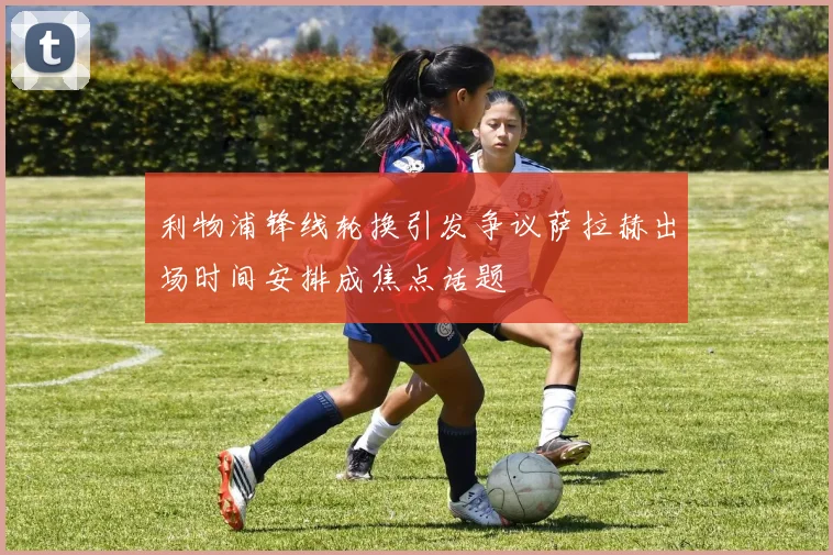 利物浦锋线轮换引发争议萨拉赫出场时间安排成焦点话题