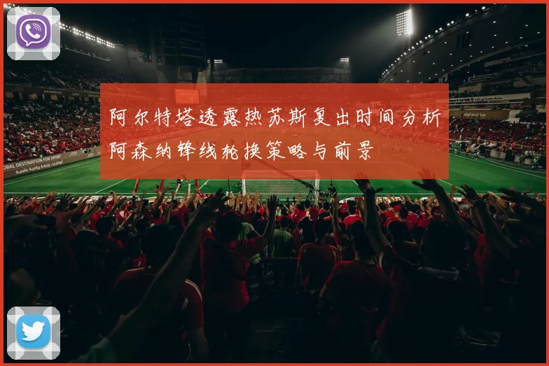 阿尔特塔透露热苏斯复出时间分析阿森纳锋线轮换策略与前景