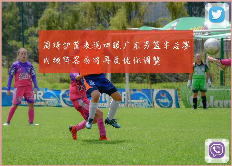 周琦护筐表现回暖广东男篮季后赛内线阵容或将再度优化调整