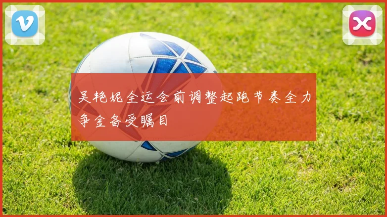 吴艳妮全运会前调整起跑节奏全力争金备受瞩目