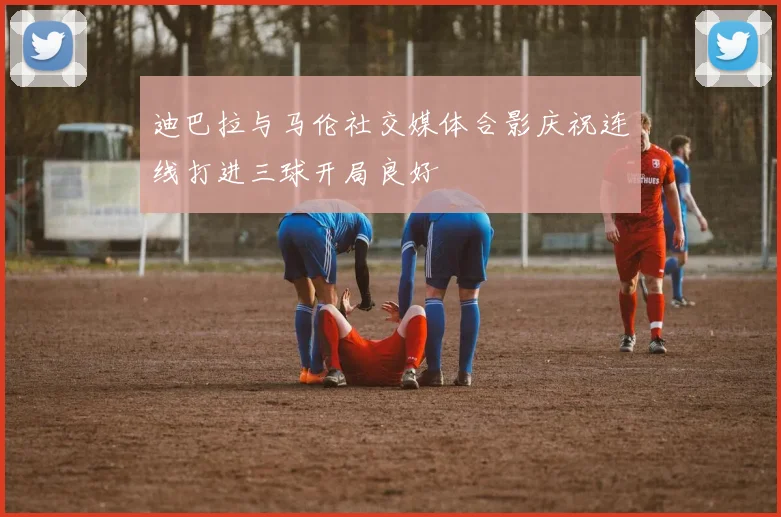 迪巴拉与马伦社交媒体合影庆祝连线打进三球开局良好