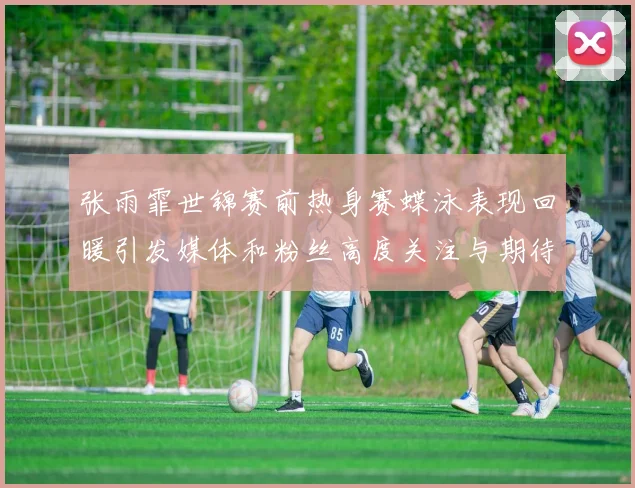 张雨霏世锦赛前热身赛蝶泳表现回暖引发媒体和粉丝高度关注与期待