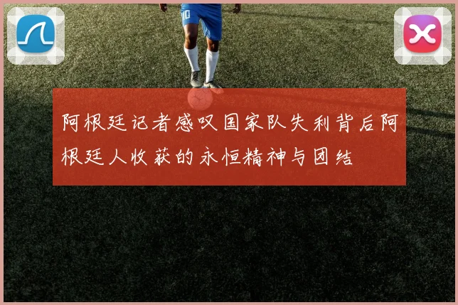 阿根廷记者感叹国家队失利背后阿根廷人收获的永恒精神与团结