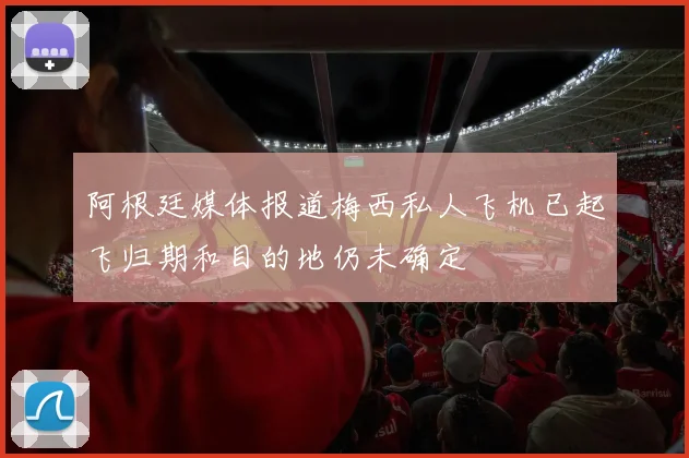 阿根廷媒体报道梅西私人飞机已起飞归期和目的地仍未确定